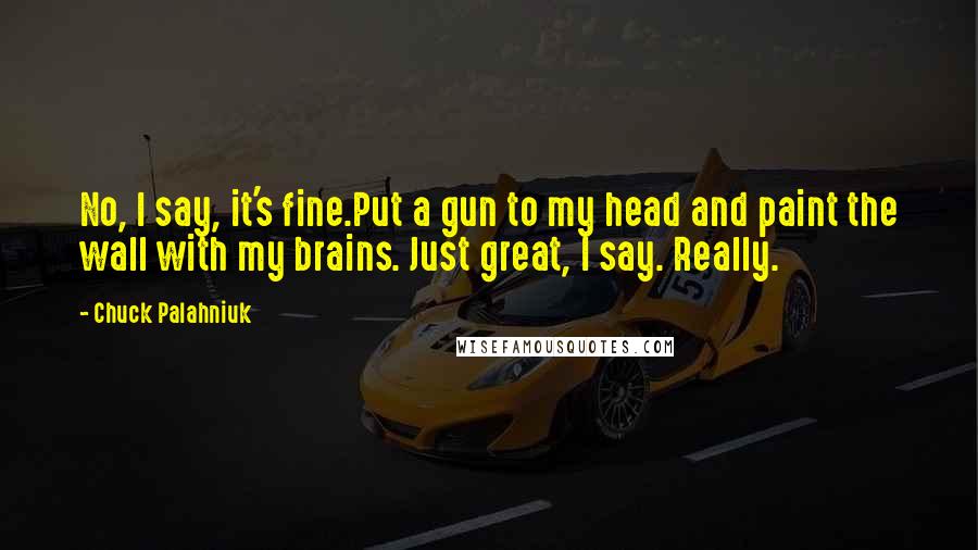 Chuck Palahniuk Quotes: No, I say, it's fine.Put a gun to my head and paint the wall with my brains. Just great, I say. Really.