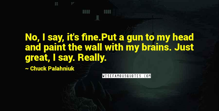 Chuck Palahniuk Quotes: No, I say, it's fine.Put a gun to my head and paint the wall with my brains. Just great, I say. Really.