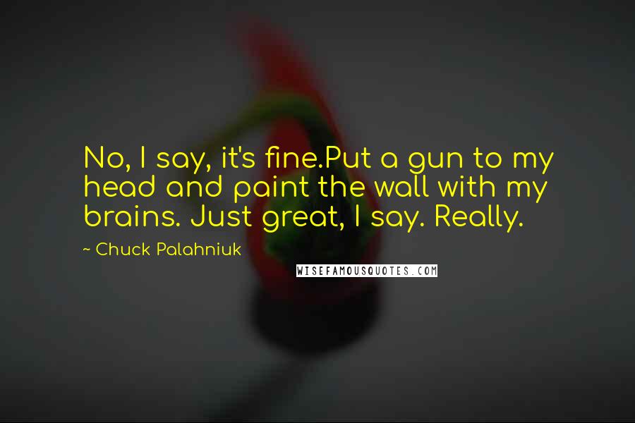 Chuck Palahniuk Quotes: No, I say, it's fine.Put a gun to my head and paint the wall with my brains. Just great, I say. Really.
