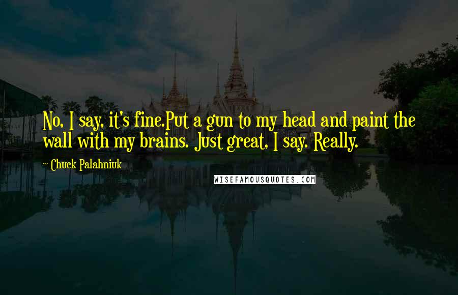 Chuck Palahniuk Quotes: No, I say, it's fine.Put a gun to my head and paint the wall with my brains. Just great, I say. Really.