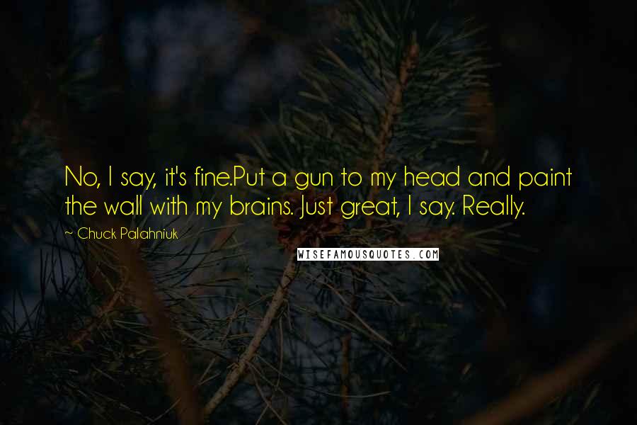 Chuck Palahniuk Quotes: No, I say, it's fine.Put a gun to my head and paint the wall with my brains. Just great, I say. Really.