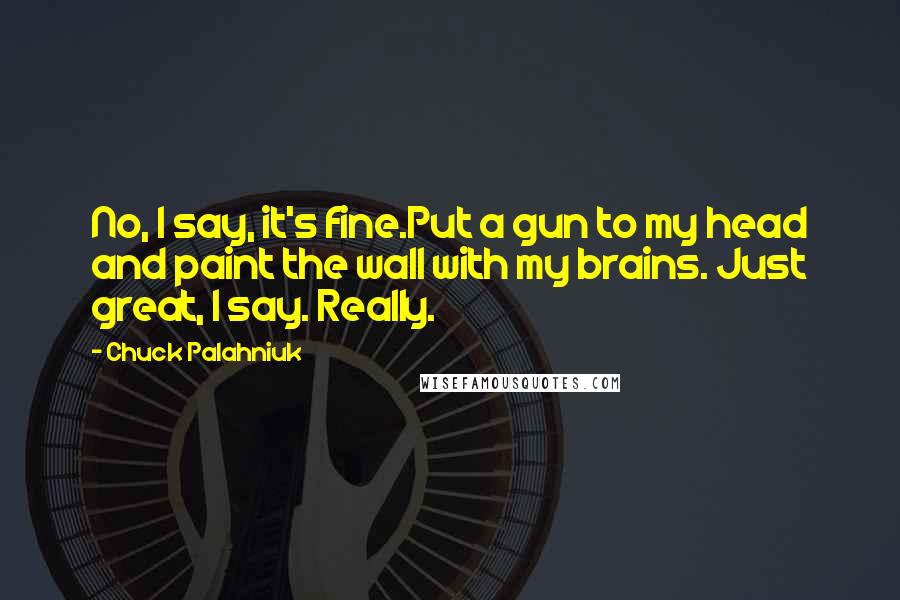 Chuck Palahniuk Quotes: No, I say, it's fine.Put a gun to my head and paint the wall with my brains. Just great, I say. Really.