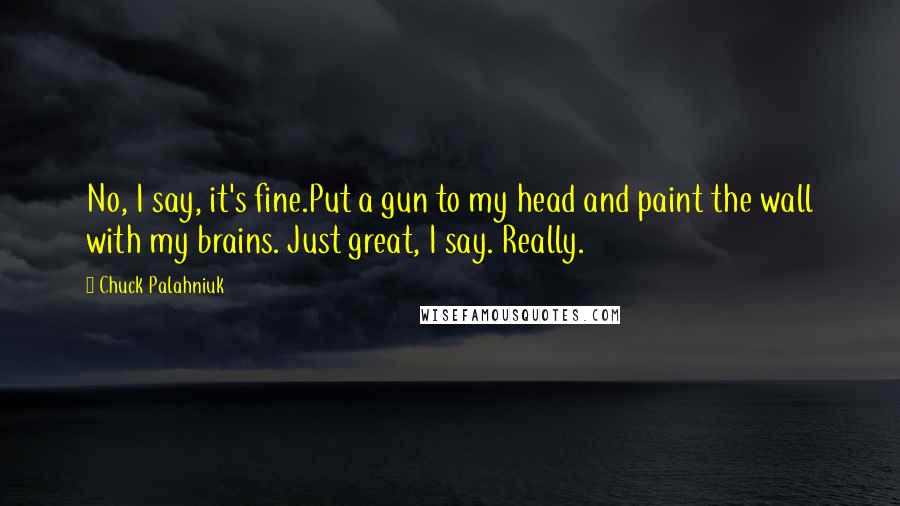 Chuck Palahniuk Quotes: No, I say, it's fine.Put a gun to my head and paint the wall with my brains. Just great, I say. Really.