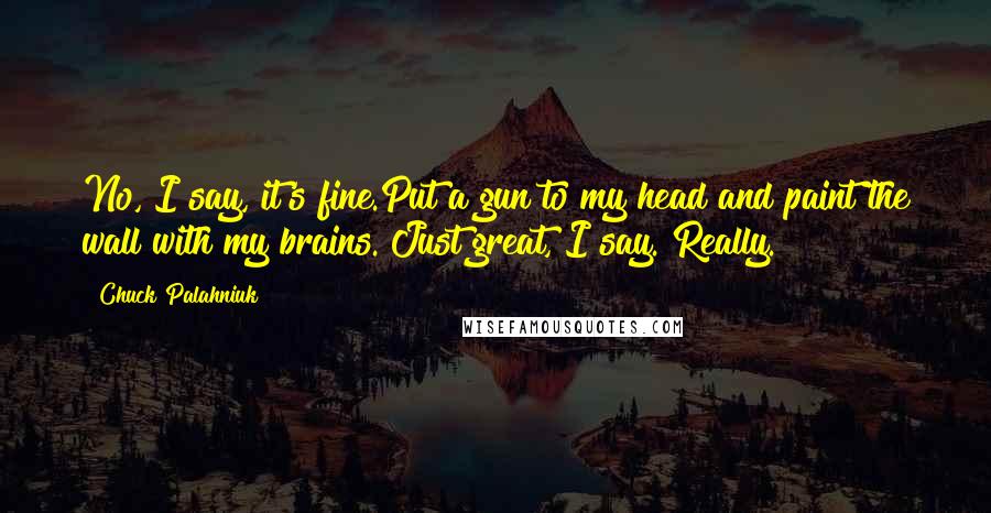 Chuck Palahniuk Quotes: No, I say, it's fine.Put a gun to my head and paint the wall with my brains. Just great, I say. Really.