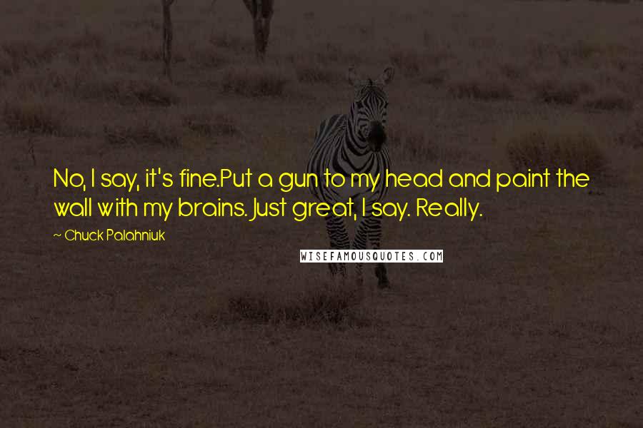 Chuck Palahniuk Quotes: No, I say, it's fine.Put a gun to my head and paint the wall with my brains. Just great, I say. Really.