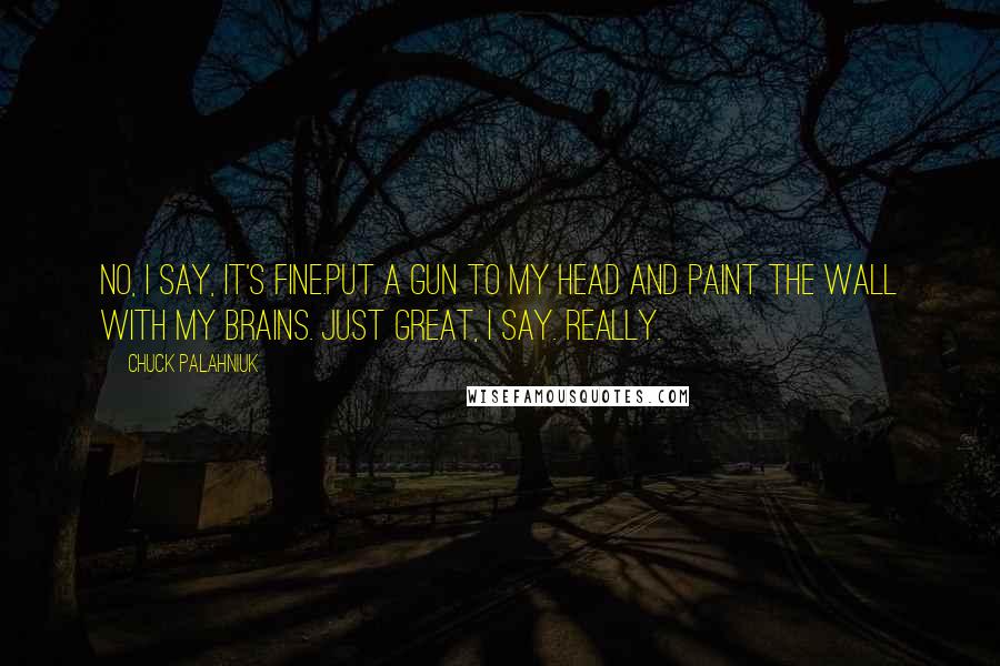 Chuck Palahniuk Quotes: No, I say, it's fine.Put a gun to my head and paint the wall with my brains. Just great, I say. Really.
