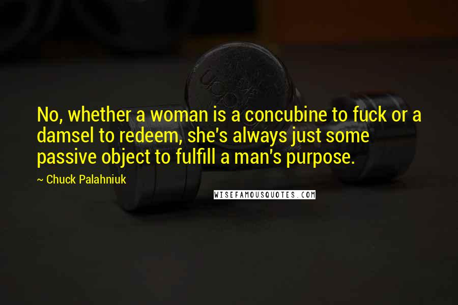 Chuck Palahniuk Quotes: No, whether a woman is a concubine to fuck or a damsel to redeem, she's always just some passive object to fulfill a man's purpose.