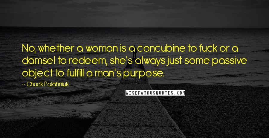 Chuck Palahniuk Quotes: No, whether a woman is a concubine to fuck or a damsel to redeem, she's always just some passive object to fulfill a man's purpose.