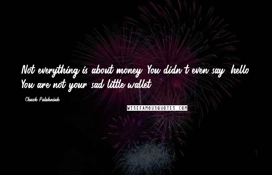 Chuck Palahniuk Quotes: Not everything is about money. You didn't even say, hello. You are not your sad little wallet.