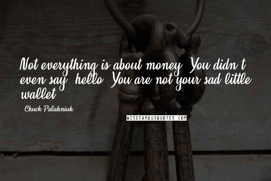 Chuck Palahniuk Quotes: Not everything is about money. You didn't even say, hello. You are not your sad little wallet.