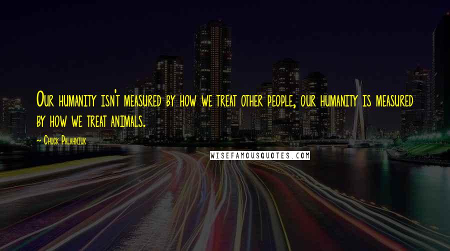 Chuck Palahniuk Quotes: Our humanity isn't measured by how we treat other people, our humanity is measured by how we treat animals.