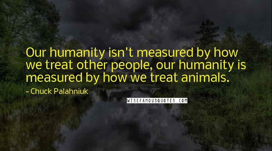 Chuck Palahniuk Quotes: Our humanity isn't measured by how we treat other people, our humanity is measured by how we treat animals.