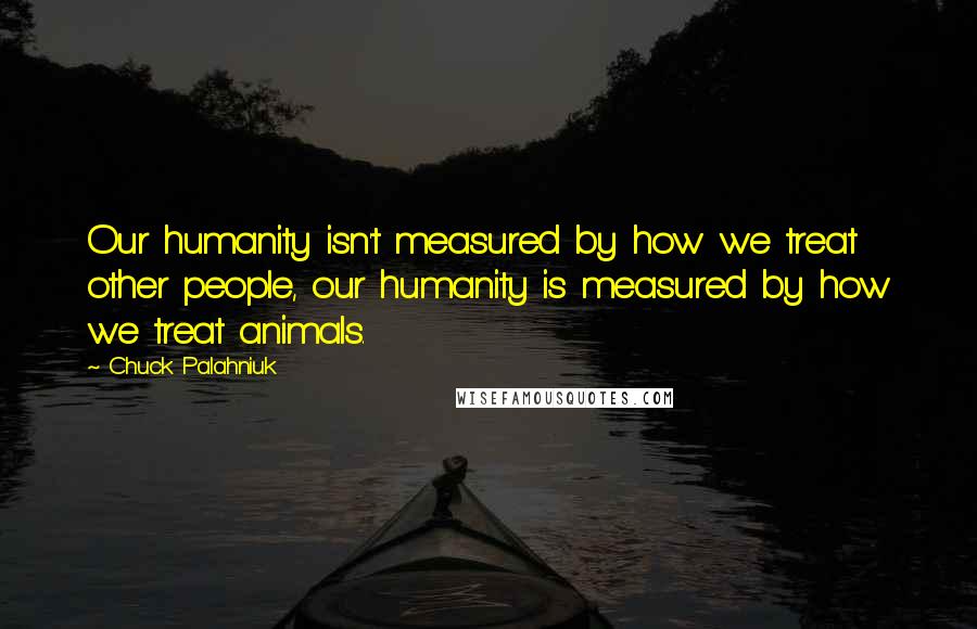 Chuck Palahniuk Quotes: Our humanity isn't measured by how we treat other people, our humanity is measured by how we treat animals.