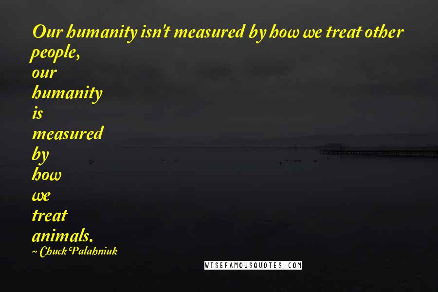 Chuck Palahniuk Quotes: Our humanity isn't measured by how we treat other people, our humanity is measured by how we treat animals.