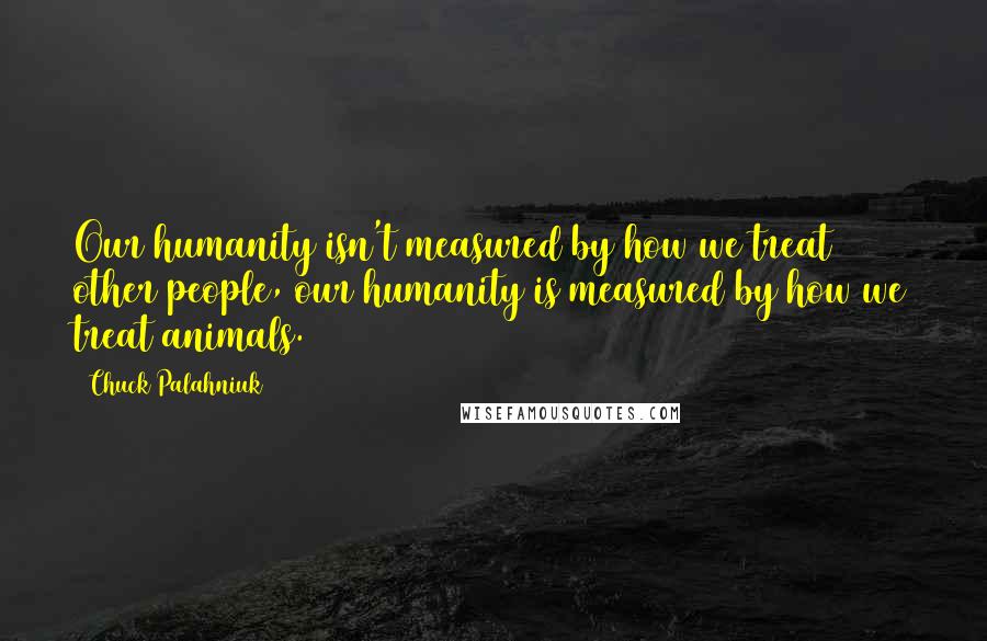 Chuck Palahniuk Quotes: Our humanity isn't measured by how we treat other people, our humanity is measured by how we treat animals.