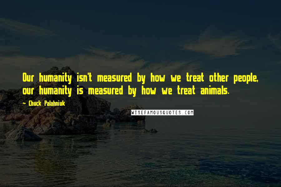 Chuck Palahniuk Quotes: Our humanity isn't measured by how we treat other people, our humanity is measured by how we treat animals.