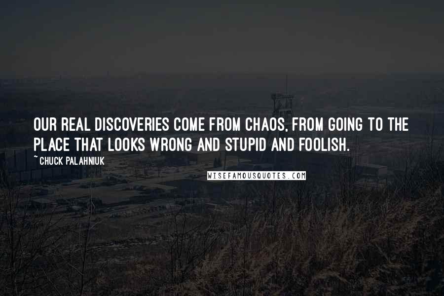 Chuck Palahniuk Quotes: Our real discoveries come from chaos, from going to the place that looks wrong and stupid and foolish.