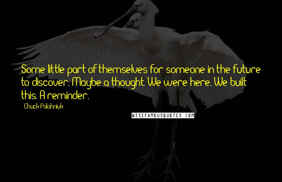 Chuck Palahniuk Quotes: Some little part of themselves for someone in the future to discover. Maybe a thought. We were here. We built this. A reminder.