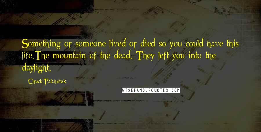 Chuck Palahniuk Quotes: Something or someone lived or died so you could have this life.The mountain of the dead. They left you into the daylight.