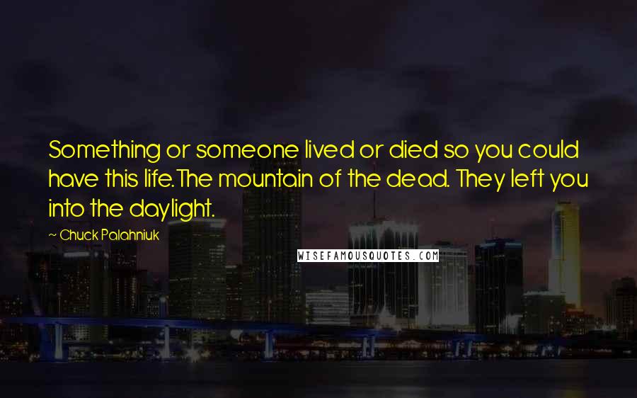 Chuck Palahniuk Quotes: Something or someone lived or died so you could have this life.The mountain of the dead. They left you into the daylight.