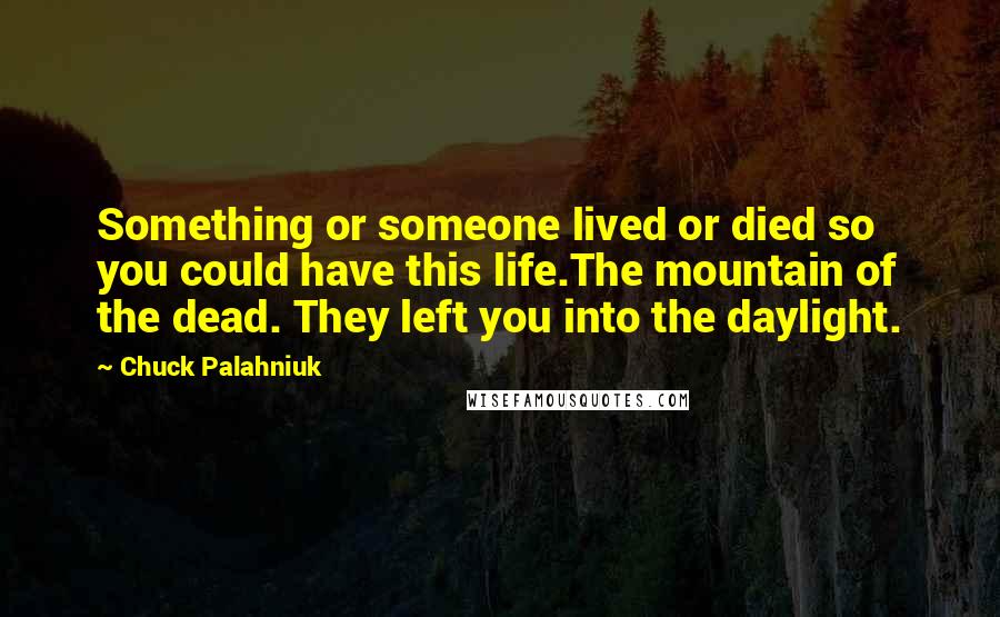 Chuck Palahniuk Quotes: Something or someone lived or died so you could have this life.The mountain of the dead. They left you into the daylight.