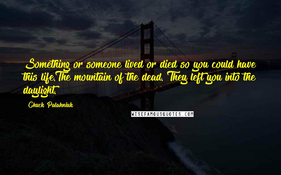 Chuck Palahniuk Quotes: Something or someone lived or died so you could have this life.The mountain of the dead. They left you into the daylight.