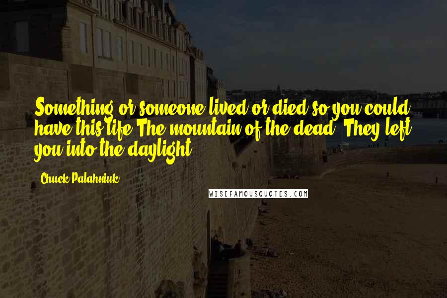 Chuck Palahniuk Quotes: Something or someone lived or died so you could have this life.The mountain of the dead. They left you into the daylight.