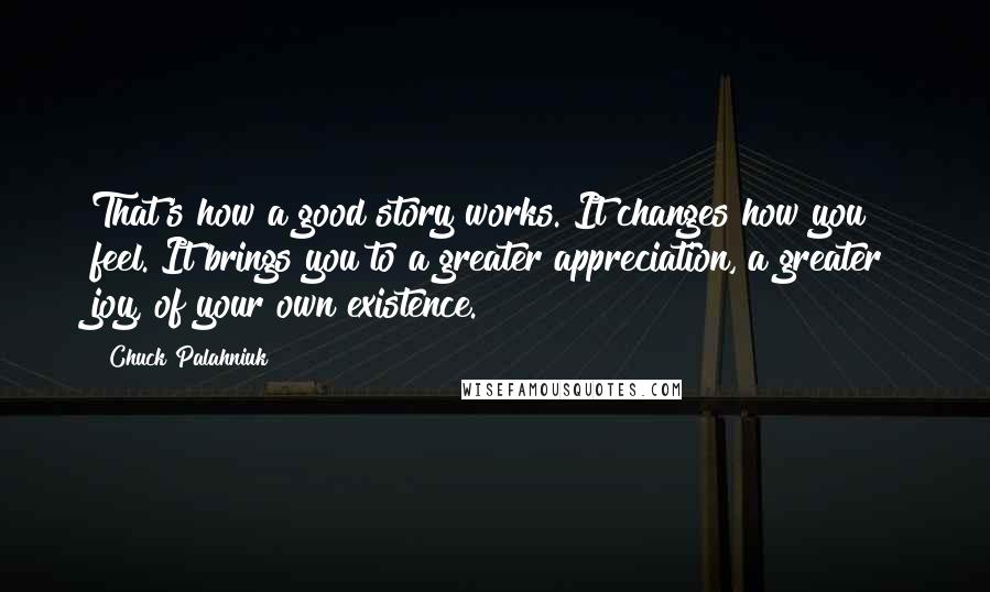 Chuck Palahniuk Quotes: That's how a good story works. It changes how you feel. It brings you to a greater appreciation, a greater joy, of your own existence.