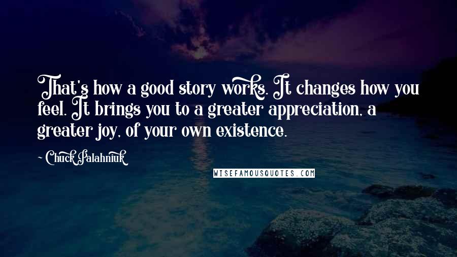 Chuck Palahniuk Quotes: That's how a good story works. It changes how you feel. It brings you to a greater appreciation, a greater joy, of your own existence.