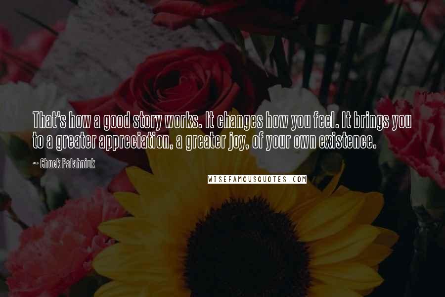 Chuck Palahniuk Quotes: That's how a good story works. It changes how you feel. It brings you to a greater appreciation, a greater joy, of your own existence.