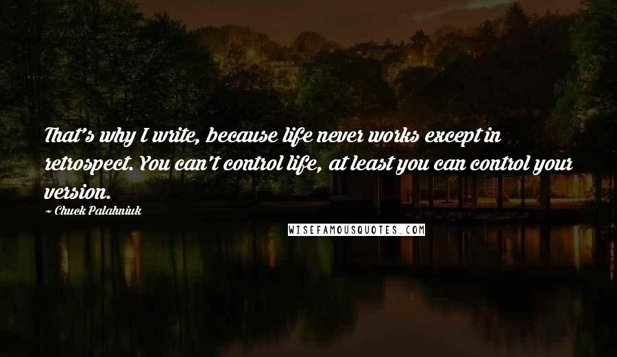 Chuck Palahniuk Quotes: That's why I write, because life never works except in retrospect. You can't control life, at least you can control your version.