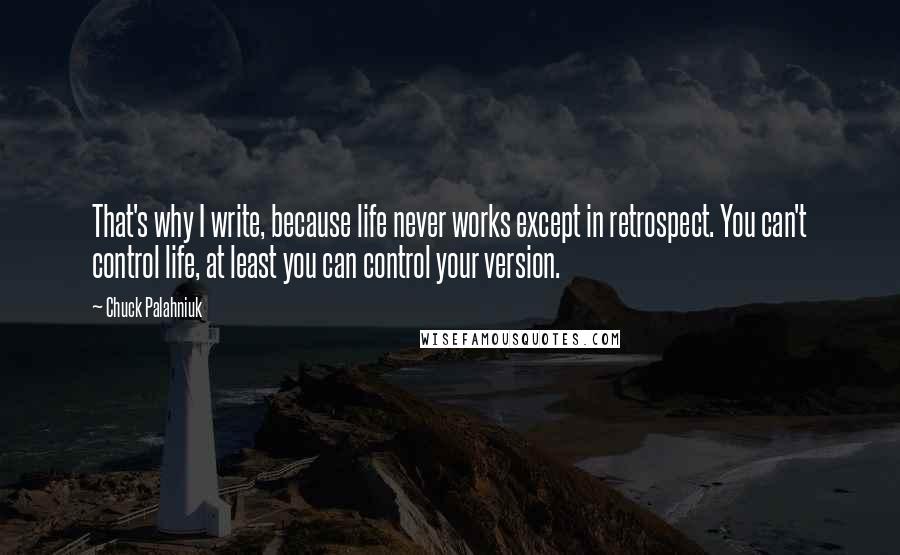 Chuck Palahniuk Quotes: That's why I write, because life never works except in retrospect. You can't control life, at least you can control your version.