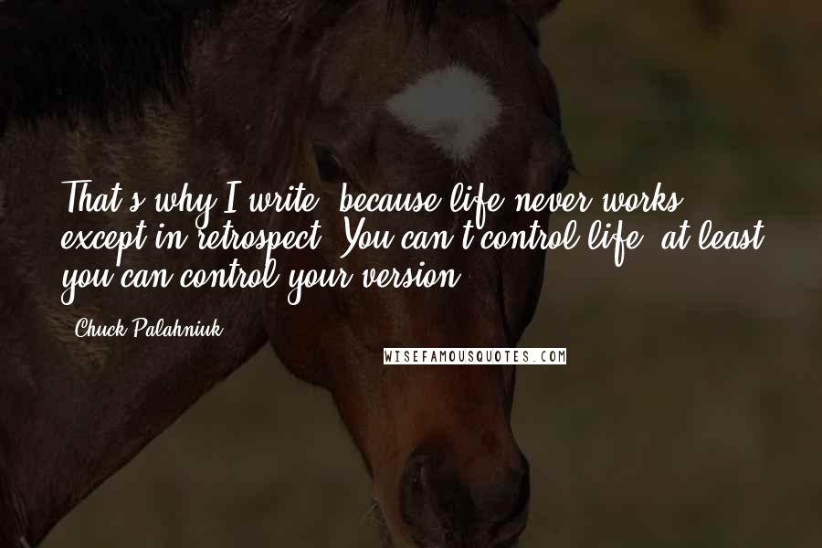 Chuck Palahniuk Quotes: That's why I write, because life never works except in retrospect. You can't control life, at least you can control your version.