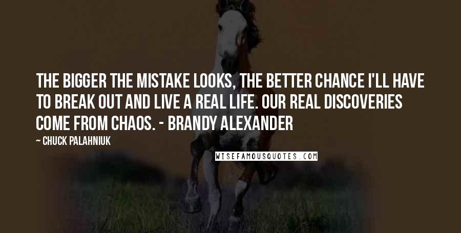 Chuck Palahniuk Quotes: The bigger the mistake looks, the better chance I'll have to break out and live a real life. Our real discoveries come from chaos. - Brandy Alexander