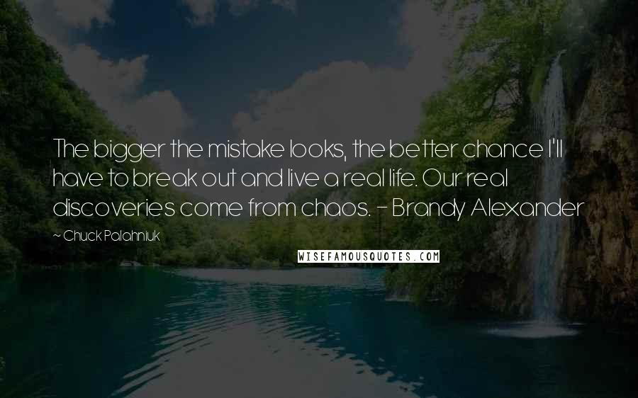 Chuck Palahniuk Quotes: The bigger the mistake looks, the better chance I'll have to break out and live a real life. Our real discoveries come from chaos. - Brandy Alexander