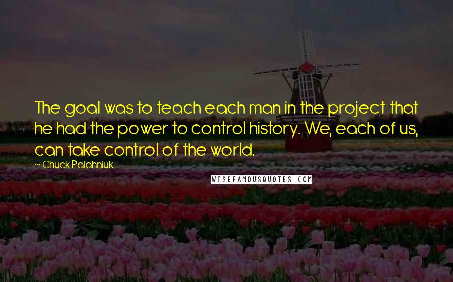 Chuck Palahniuk Quotes: The goal was to teach each man in the project that he had the power to control history. We, each of us, can take control of the world.