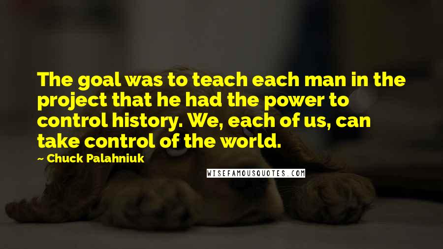 Chuck Palahniuk Quotes: The goal was to teach each man in the project that he had the power to control history. We, each of us, can take control of the world.