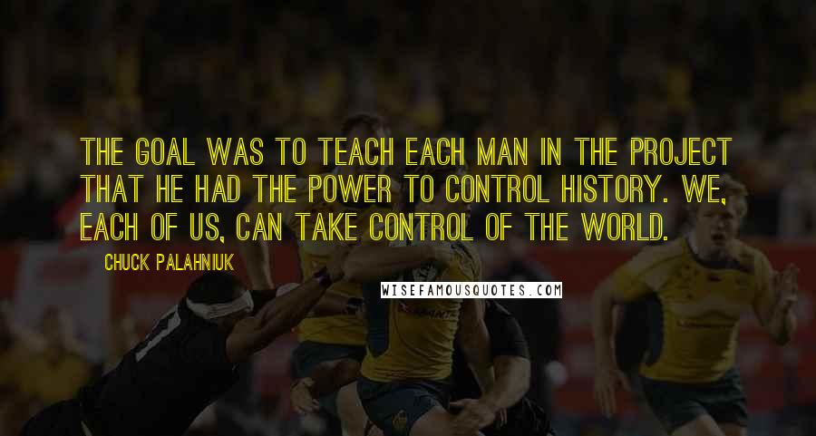 Chuck Palahniuk Quotes: The goal was to teach each man in the project that he had the power to control history. We, each of us, can take control of the world.