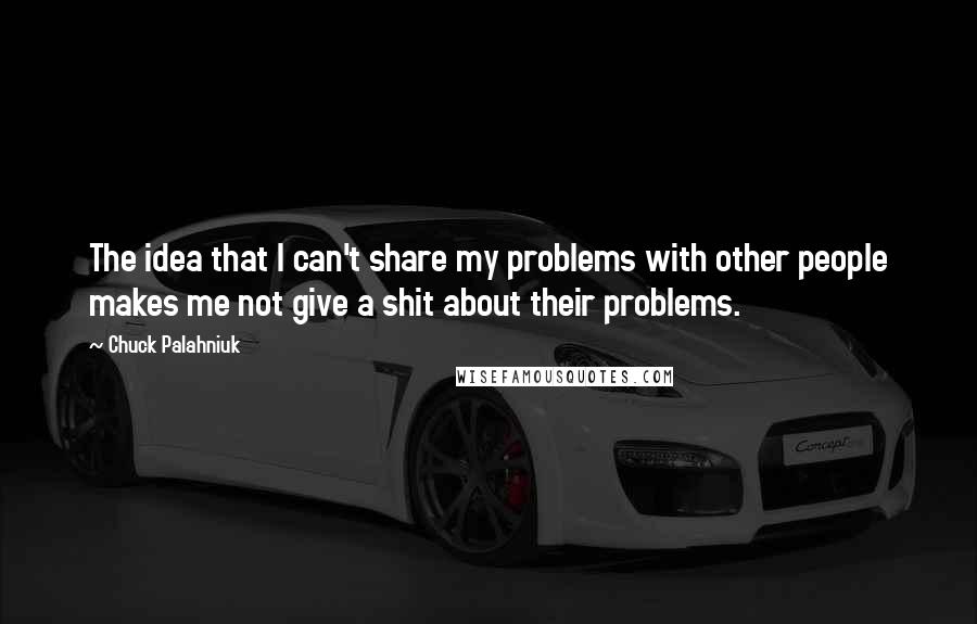 Chuck Palahniuk Quotes: The idea that I can't share my problems with other people makes me not give a shit about their problems.