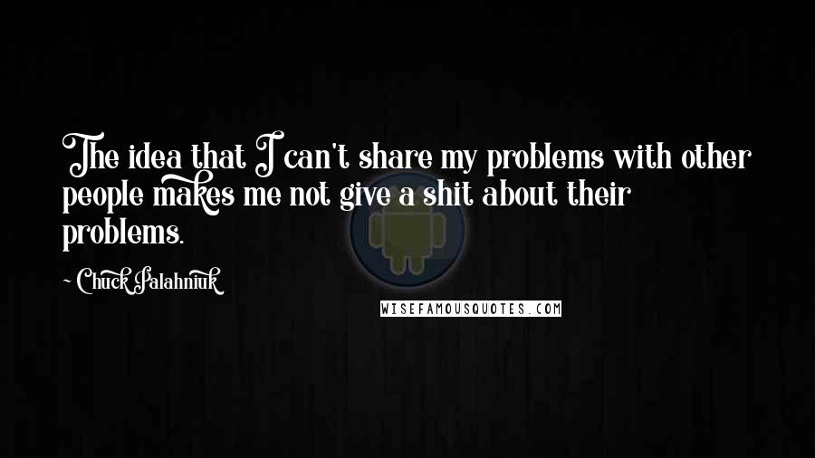 Chuck Palahniuk Quotes: The idea that I can't share my problems with other people makes me not give a shit about their problems.