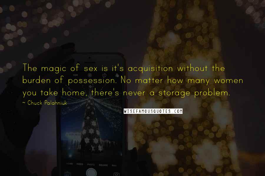 Chuck Palahniuk Quotes: The magic of sex is it's acquisition without the burden of possession. No matter how many women you take home, there's never a storage problem.