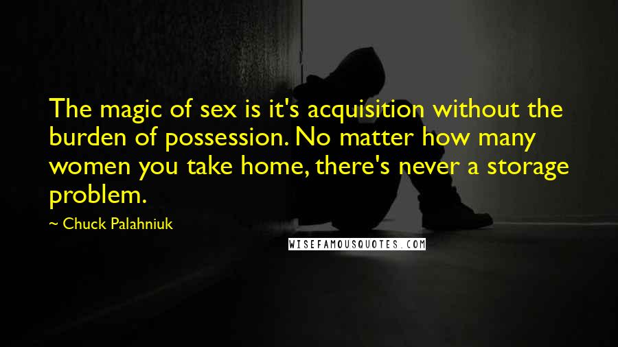 Chuck Palahniuk Quotes: The magic of sex is it's acquisition without the burden of possession. No matter how many women you take home, there's never a storage problem.