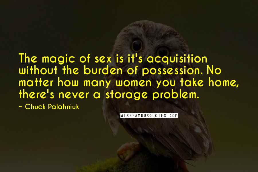 Chuck Palahniuk Quotes: The magic of sex is it's acquisition without the burden of possession. No matter how many women you take home, there's never a storage problem.
