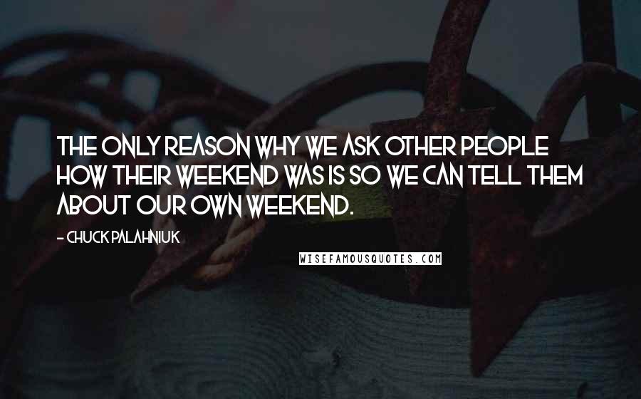 Chuck Palahniuk Quotes: The only reason why we ask other people how their weekend was is so we can tell them about our own weekend.
