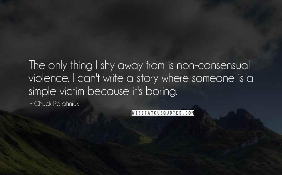 Chuck Palahniuk Quotes: The only thing I shy away from is non-consensual violence. I can't write a story where someone is a simple victim because it's boring.