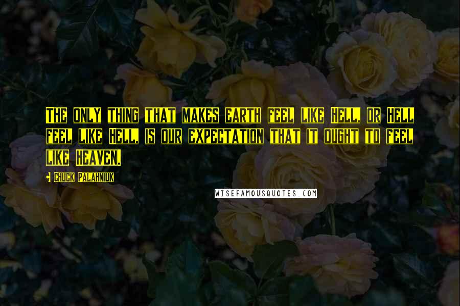 Chuck Palahniuk Quotes: The only thing that makes earth feel like Hell, or Hell feel like Hell, is our expectation that it ought to feel like Heaven.