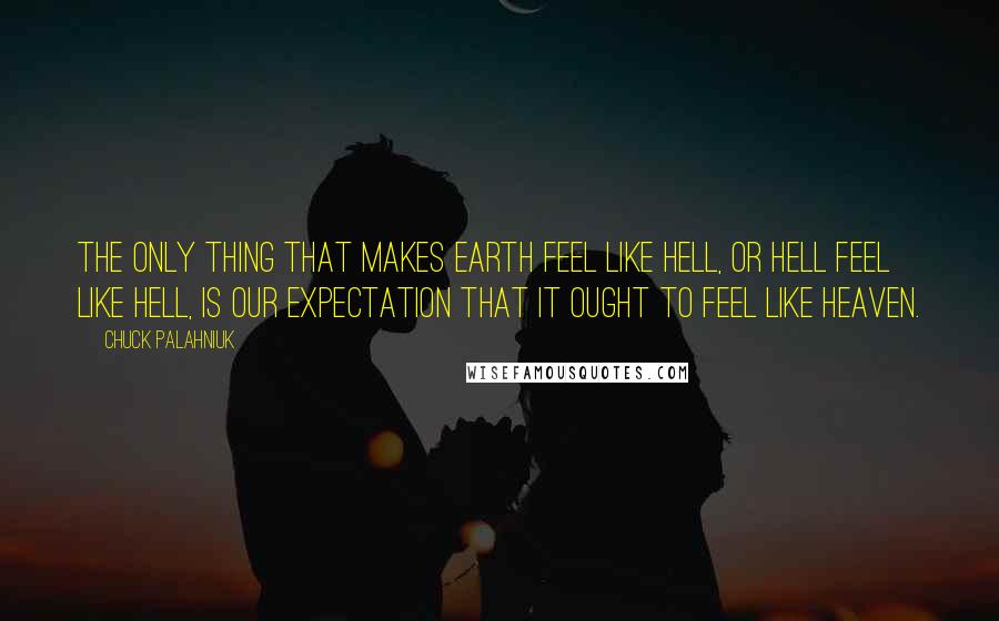 Chuck Palahniuk Quotes: The only thing that makes earth feel like Hell, or Hell feel like Hell, is our expectation that it ought to feel like Heaven.