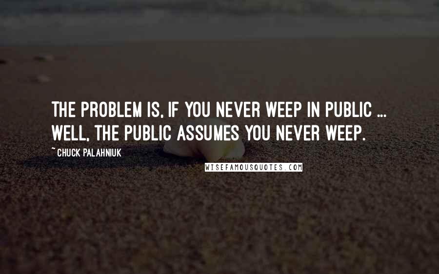 Chuck Palahniuk Quotes: The problem is, if you never weep in public ... well, the public assumes you never weep.