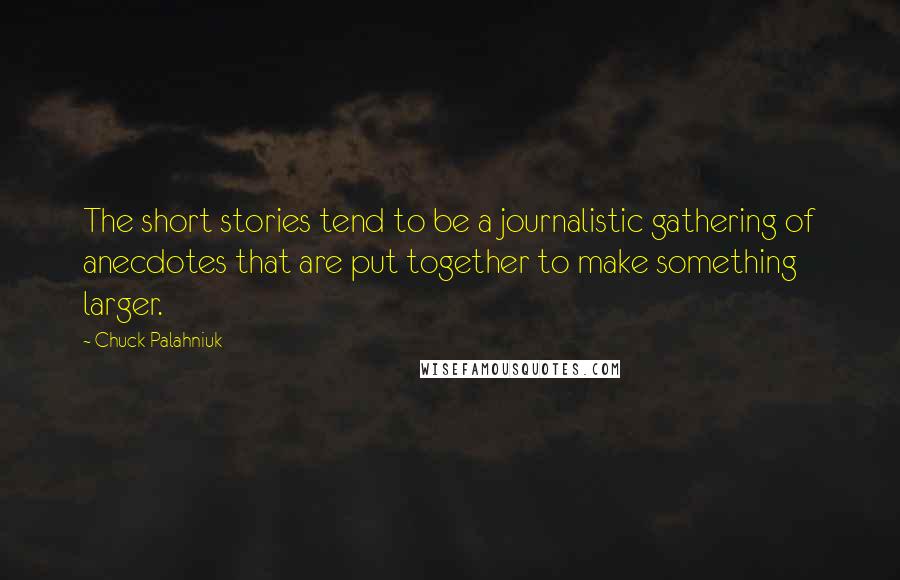 Chuck Palahniuk Quotes: The short stories tend to be a journalistic gathering of anecdotes that are put together to make something larger.