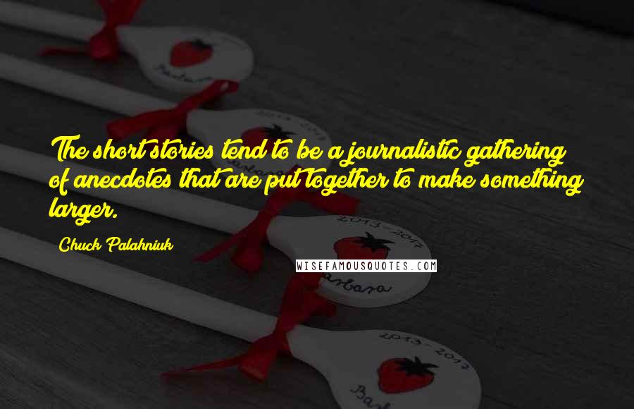 Chuck Palahniuk Quotes: The short stories tend to be a journalistic gathering of anecdotes that are put together to make something larger.